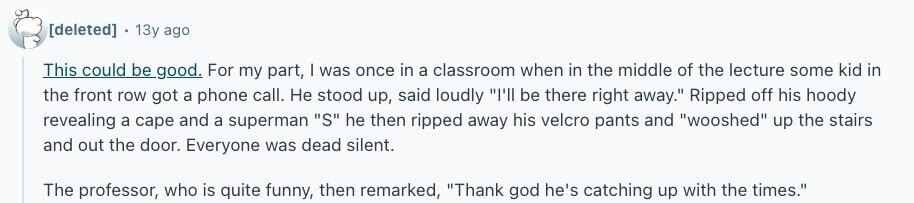  13y ago This could be good. For my part, | was once in a classroom when in the middle of the lecture some kid in the front row got a phone call. Не stood up, said loudly I'll be there right away. Ripped off his hoody revealing a cape and a superman S he then ripped away his velcro pants and wooshed up the stairs and out the door. Everyone was dead silent. The professor, who is quite funny, then remarked, Thank god he's catching up with the times. 