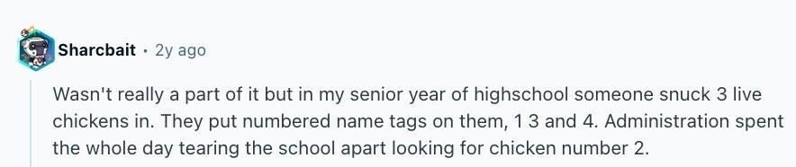 Sharcbait 2y ago Wasn't really a part of it but in my senior year of highschool someone snuck 3 live chickens in. They put numbered name tags on them, 1 3 and 4. Administration spent the whole day tearing the school apart looking for chicken number 2.