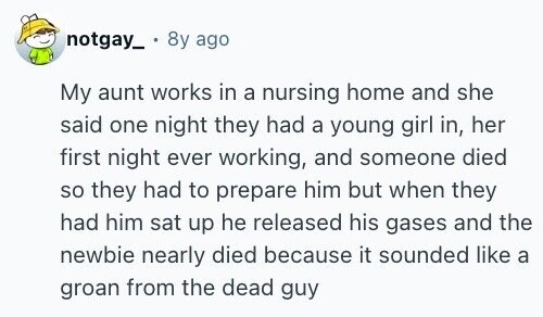 notgay_ 8y ago My aunt works in a nursing home and she said one night they had a young girl in, her first night ever working, and someone died so they had to prepare him but when they had him sat up he released his gases and the newbie nearly died because it sounded like a groan from the dead guy