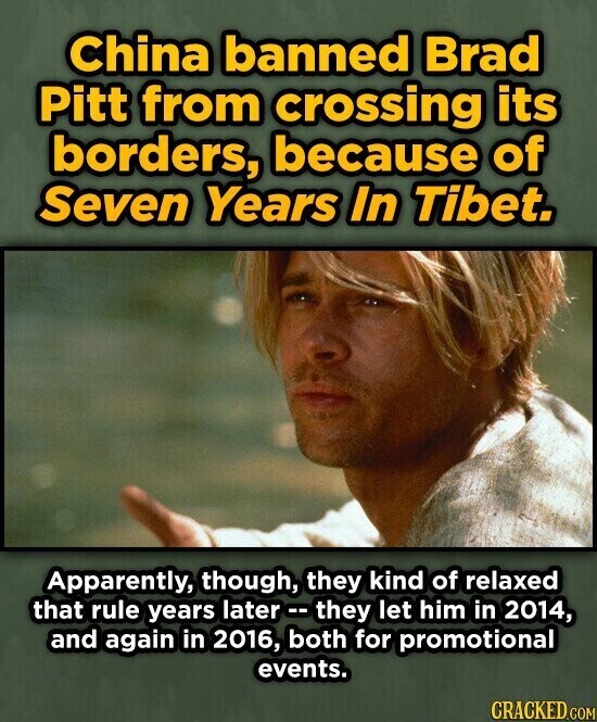 China banned Brad Pitt from crossing its borders, because of Seven Years In Tibet. Apparently, though, they kind of relaxed that rule years later .. they let him in 2014, and again in 2016, both for promotional events. CRACKED.COM