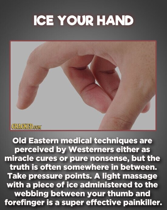 ICE YOUR HAND Old Eastern medical techniques are perceived by Westerners either as miracle cures or pure nonsense, but the truth is often somewhere in between. Take pressure points. A light massage with a piece of ice administered to the webbing between your thumb and forefinger is a super