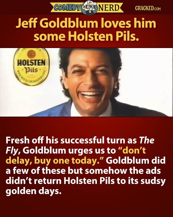 COMEDY NERD CRACKED.COM Jeff Goldblum loves him some Holsten Pils. HOLSTEN Pils Fresh off his successful turn as The Fly, Goldblum urges us to don't delay, buy one today. Goldblum did a few of these but somehow the ads didn't return Holsten Pils to its sudsy golden days.