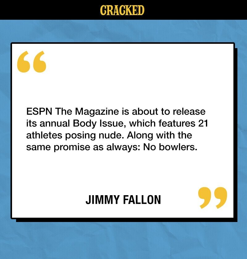 CRACKED ESPN The Magazine is about to release its annual Body Issue, which features 21 athletes posing nude. Along with the same promise as always: No bowlers. JIMMY FALLON 