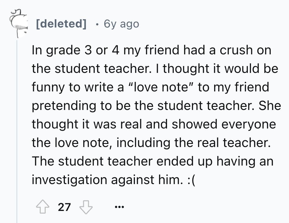 0 6y ago In grade 3 or 4 my friend had a crush on the student teacher. I thought it would be funny to write a love note to my friend pretending to be the student teacher. She thought it was real and showed everyone the love note, including the real teacher. The student teacher ended up having an investigation against him. :( 27 ...