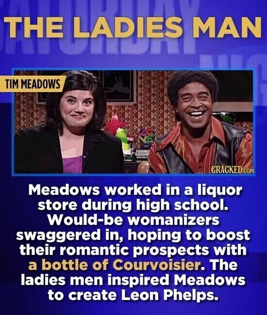THUNDRE THE MAN TIM MEADOWS CRACKED.COM Meadows worked in a liquor store during high school. Would-be womanizers swaggered in, hoping to boost their romantic prospects with a bottle of Courvoisier. The ladies men inspired Meadows to create Leon Phelps.