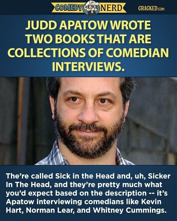 COMEDY NERD CRACKED.COM JUDD APATOW WROTE TWO BOOKS THAT ARE COLLECTIONS OF COMEDIAN INTERVIEWS. The're called Sick in the Head and, uh, Sicker In The Head, and they're pretty much what you'd expect based on the description - it's Apatow interviewing comedians like Kevin Hart, Norman Lear, and Whitney Cummings.