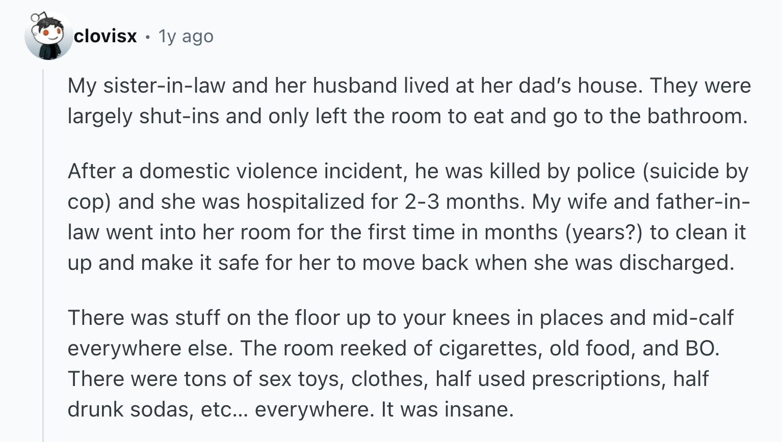 clovisx 1y ago My sister-in-law and her husband lived at her dad's house. They were largely shut-ins and only left the room to eat and go to the bathroom. After a domestic violence incident, he was killed by police (suicide by cop) and she was hospitalized for 2-3 months. My wife and father-in- law went into her room for the first time in months (years?) to clean it up and make it safe for her to move back when she was discharged. There was stuff on the floor up to your knees in places and mid-calf everywhere else. The room
