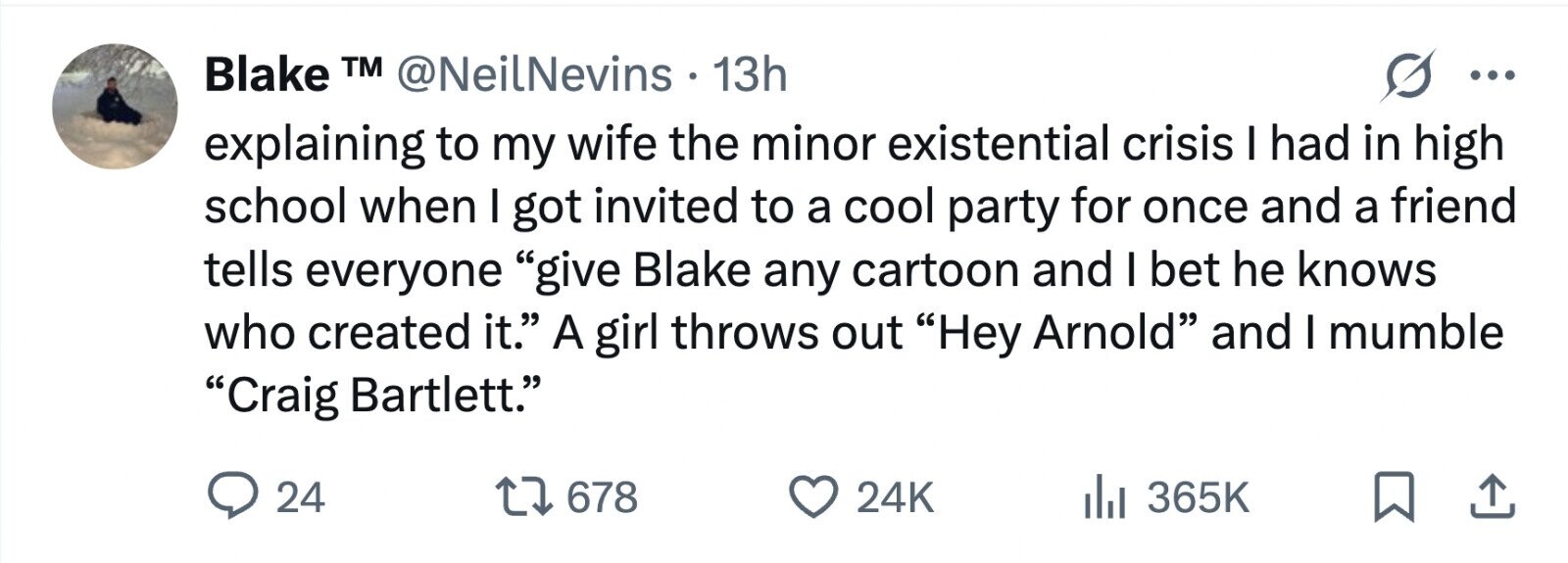 Blake TM @NeilNevins . 1 13h ... explaining to my wife the minor existential crisis I had in high school when I got invited to a cool party for once and a friend tells everyone give Blake any cartoon and I bet he knows who created it. A girl throws out Hey Arnold and I mumble Craig Bartlett. 24 678 24K 365K 