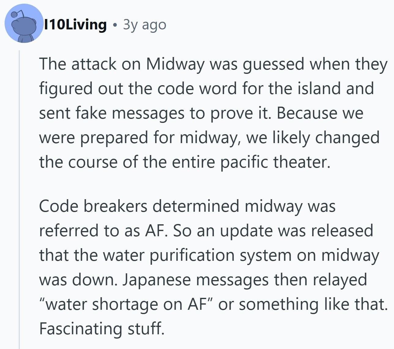 I10Living Зу ago The attack on Midway was guessed when they figured out the code word for the island and sent fake messages to prove it. Because we were prepared for midway, we likely changed the course of the entire pacific theater. Code breakers determined midway was referred to as AF. So an update was released that the water purification system on midway was down. Japanese messages then relayed water shortage on AF or something like that. Fascinating stuff. 