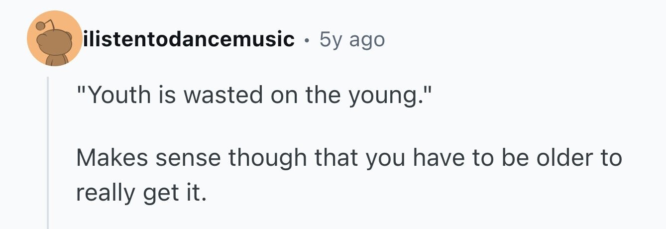 ilistentodancemusic . 5y ago Youth is wasted on the young. Makes sense though that you have to be older to really get it.