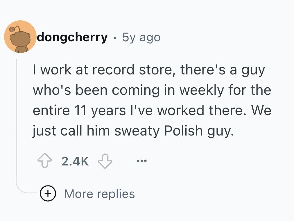 dongcherry . 5y ago I work at record store, there's a guy who's been coming in weekly for the entire 11 years I've worked there. We just call him sweaty Polish guy. 2.4K ... + More replies