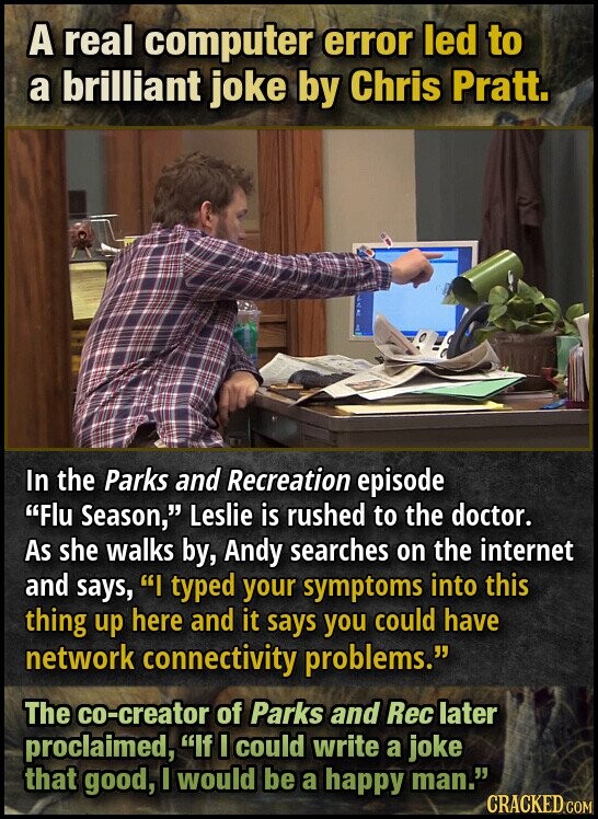 A real computer error led to a brilliant joke by Chris Pratt. In the Parks and Recreation episode Flu Season, Leslie is rushed to the doctor. As she walks by, Andy searches on the internet and says, I typed your symptoms into this thing up here and it says you could have network connectivity problems. The co-creator of Parks and Rec later proclaimed, If I could write a joke that good, I would be a happy man. CRACKED.COM