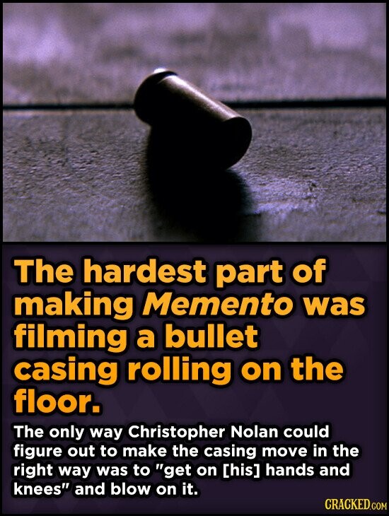 The hardest part of making Memento was filming a bullet casing rolling on the floor. The only way Christopher Nolan could figure out to make the casing move in the right way was to get on hands and knees and blow on it. CRACKED.COM