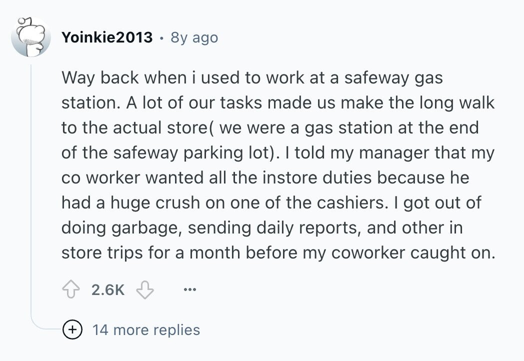 Yoinkie2013 8y ago Way back when i used to work at a safeway gas station. A lot of our tasks made us make the long walk to the actual store( we were a gas station at the end of the safeway parking lot). I told my manager that my со worker wanted all the instore duties because he had a huge crush on one of the cashiers. I got out of doing garbage, sending daily reports, and other in store trips for a month before my coworker caught on. 2.6K ... + 14 more replies 