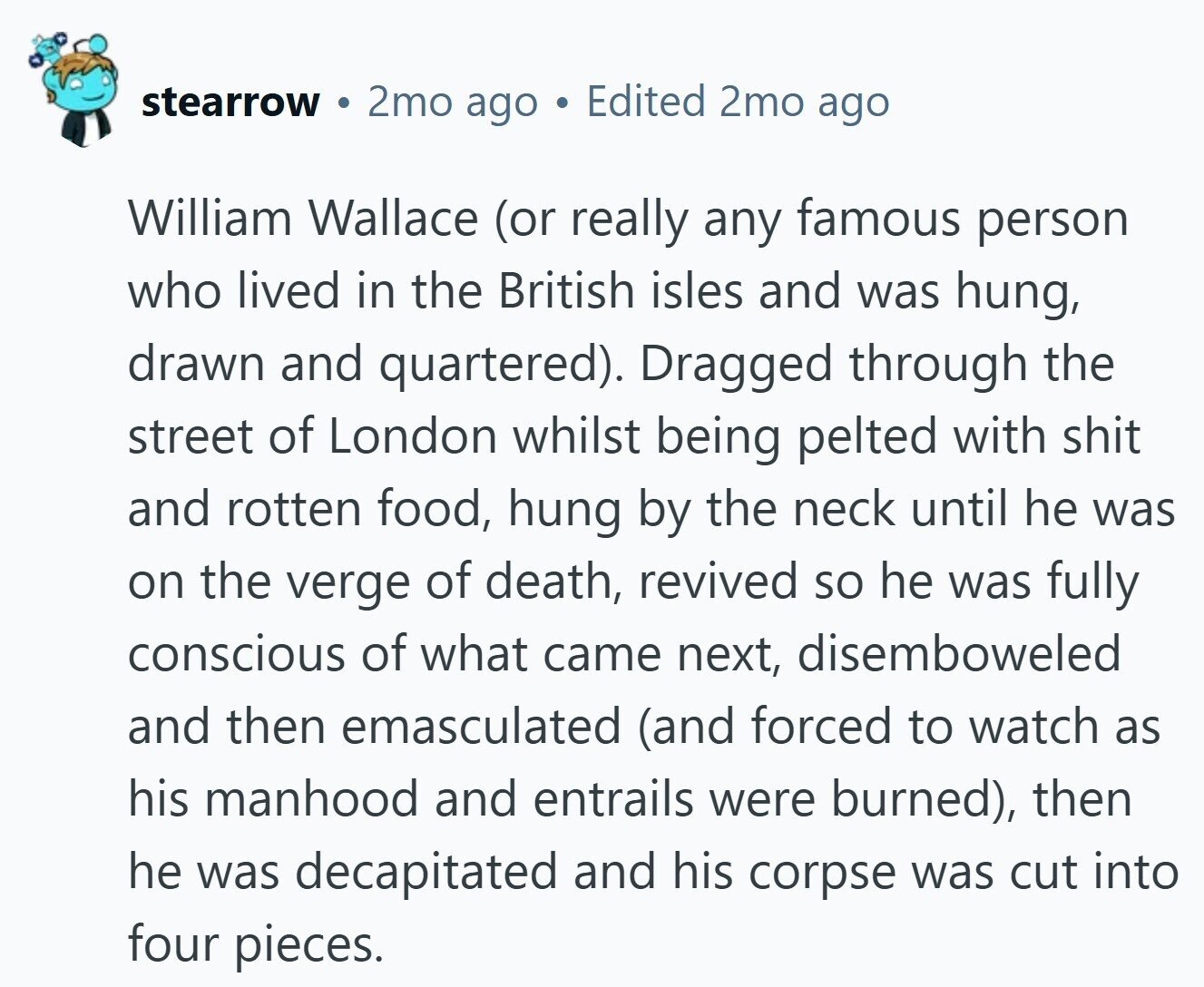 stearrow 2mo ago Edited 2mo ago William Wallace (or really any famous person who lived in the British isles and was hung, drawn and quartered). Dragged through the street of London whilst being pelted with shit and rotten food, hung by the neck until he was on the verge of death, revived so he was fully conscious of what came next, disemboweled and then emasculated (and forced to watch as his manhood and entrails were burned), then he was decapitated and his corpse was cut into four pieces.