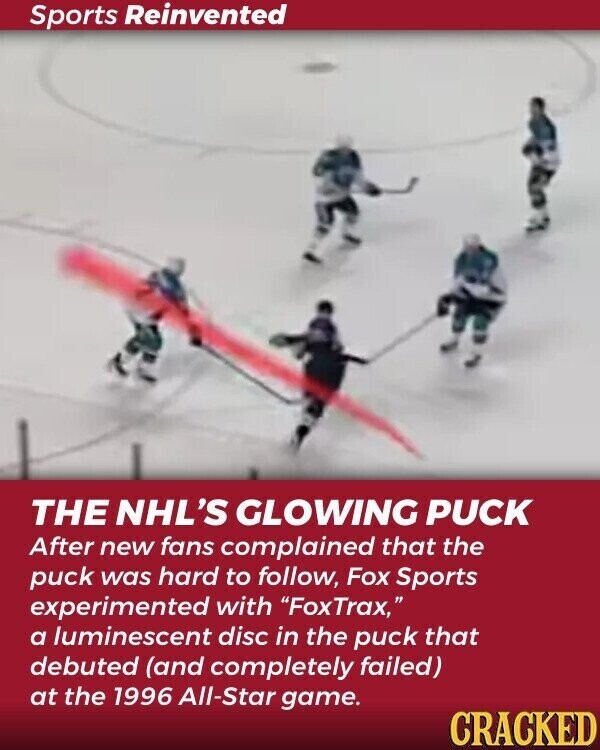 Sports Reinvented THE NHL'S GLOWING PUCK After new fans complained that the puck was hard to follow, Fox Sports experimented with FoxTrax, a luminescent disc in the puck that debuted (and completely failed) at the 1996 All-Star game. CRACKED