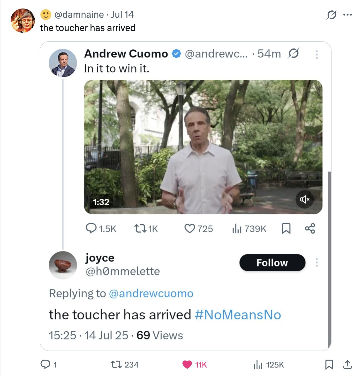 @damnaine Jul 14 S ... the toucher has arrived Andrew Cuomo @andrewc... . 54m s ... In it to win it. 1:32 1.5K 1K 739K 725 joyce Follow @h0mmelette Replying to @andrewcuomo the toucher has arrived #NoMeansNo 15:25 14 Jul 25 69 Views 1 234 125K 11K