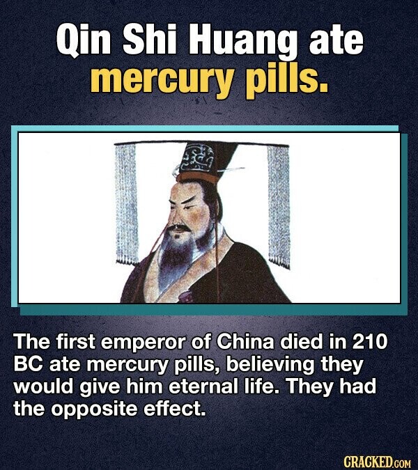 Qin Shi Huang ate mercury pills. The first emperor of China died in 210 BC ate mercury pills, believing they would give him eternal life. They had the opposite effect. CRACKED.COM