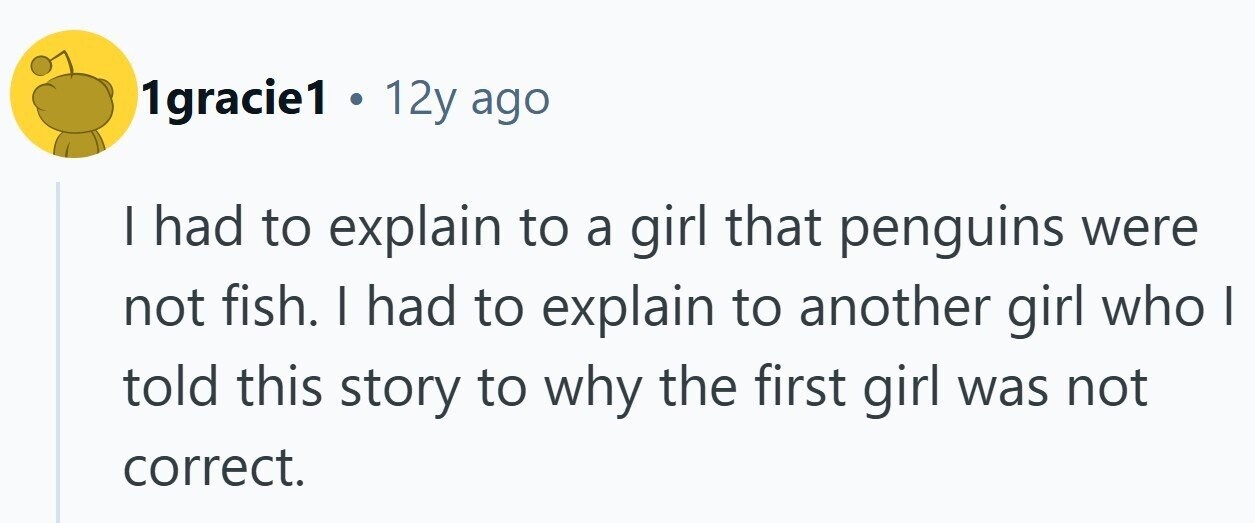 1gracie1 . 12y ago I had to explain to a girl that penguins were not fish. I had to explain to another girl who | told this story to why the first girl was not correct. 