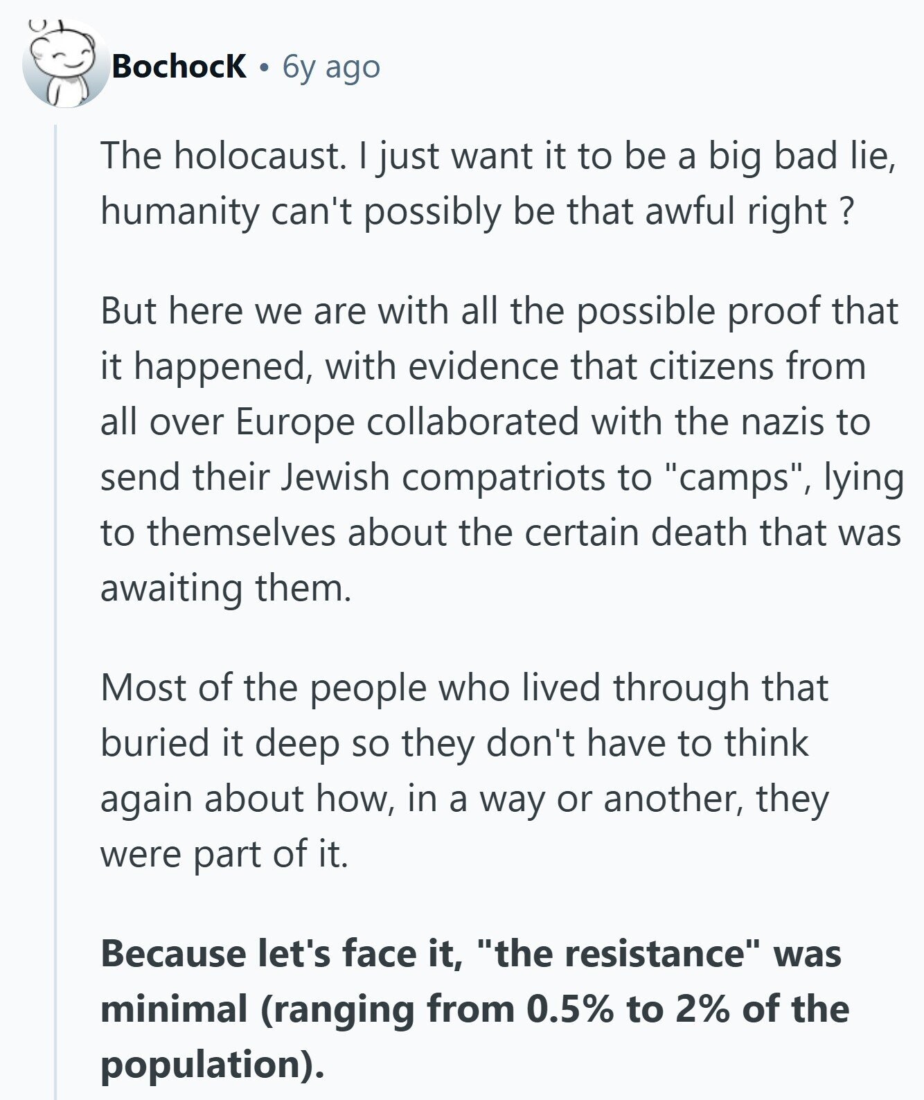 Bochock 6y ago The holocaust. just want it to be a big bad lie, humanity can't possibly be that awful right ? But here we are with all the possible proof that it happened, with evidence that citizens from all over Europe collaborated with the nazis to send their Jewish compatriots to camps, lying to themselves about the certain death that was awaiting them. Most of the people who lived through that buried it deep so they don't have to think again about how, in a way or another, they were part of it. Because let's face it, the resistance was
