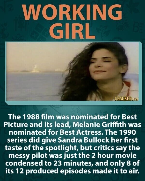 WORKING GIRL CRACKED.COM The 1988 film was nominated for Best Picture and its lead, Melanie Griffith was nominated for Best Actress. The 1990 series did give Sandra Bullock her first taste of the spotlight, but critics say the messy pilot was just the 2 hour movie condensed to 23 minutes, and only 8 of its 12 produced episodes made it to air.