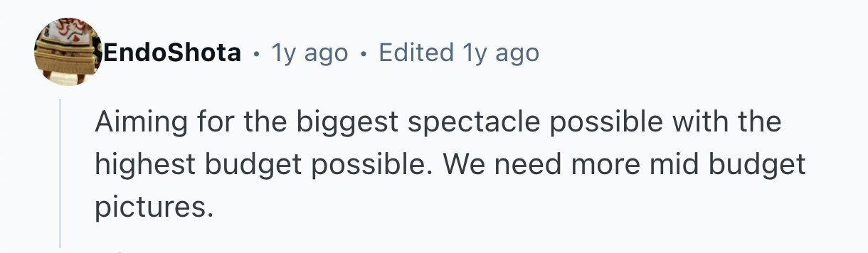 EndoShota . 1y ago . Edited 1y ago Aiming for the biggest spectacle possible with the highest budget possible. We need more mid budget pictures. 