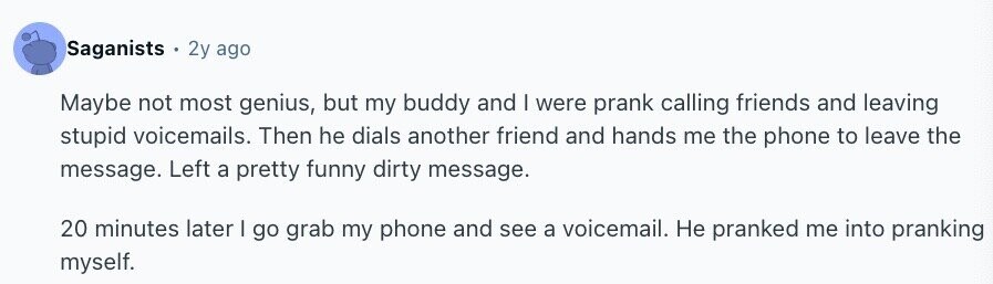 Saganists 2y ago Maybe not most genius, but my buddy and I were prank calling friends and leaving stupid voicemails. Then he dials another friend and hands me the phone to leave the message. Left a pretty funny dirty message. 20 minutes later I go grab my phone and see a voicemail. Не pranked me into pranking myself.