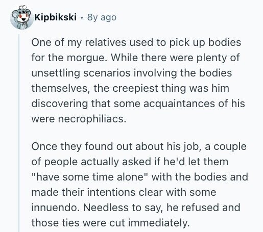 Kipbikski 8y ago One of my relatives used to pick up bodies for the morgue. While there were plenty of unsettling scenarios involving the bodies themselves, the creepiest thing was him discovering that some acquaintances of his were necrophiliacs. Once they found out about his job, a couple of people actually asked if he'd let them have some time alone with the bodies and made their intentions clear with some innuendo. Needless to say, he refused and those ties were cut immediately.