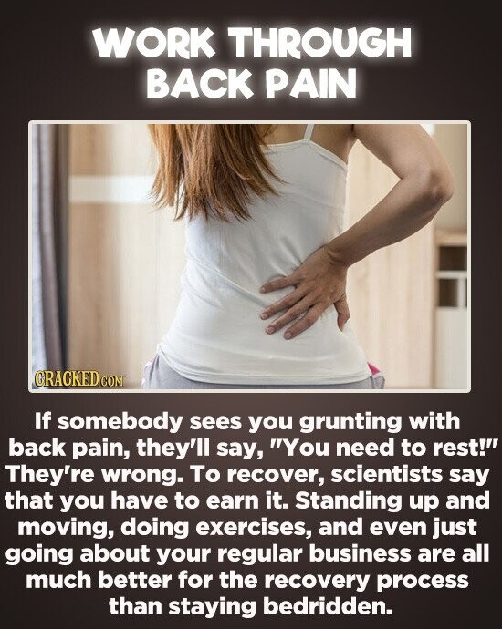 WORK THROUGH BACK PAIN CRACKED CO If somebody sees you grunting with back pain, they'll say, You need to rest! They're wrong. To recover, scientists say that you have to earn it. Standing up and moving, doing exercises, and even just going about your regular business are all much better for