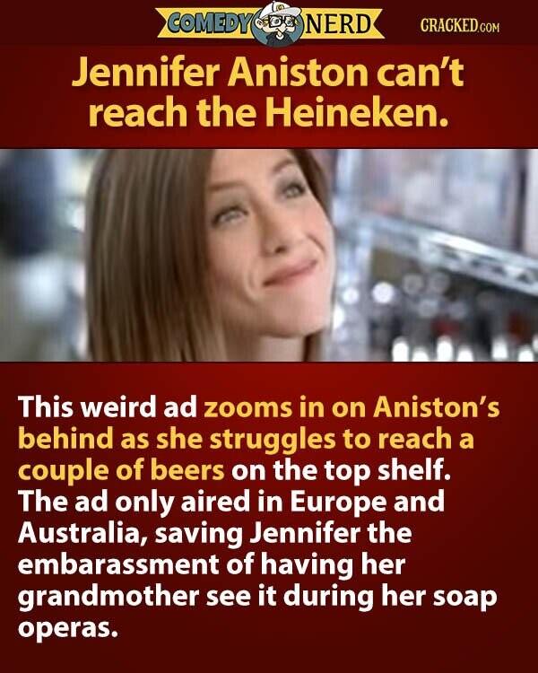 COMEDY NERD CRACKED.COM Jennifer Aniston can't reach the Heineken. This weird ad zooms in on Aniston's behind as she struggles to reach a couple of beers on the top shelf. The ad only aired in Europe and Australia, saving Jennifer the embarassment of having her grandmother see it during her soap operas.
