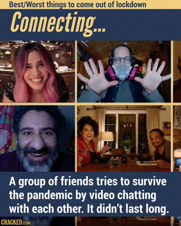 Best/Worst things to come out of lockdown Connecting... A group of friends tries to survive the pandemic by video chatting with each other. It didn't last long. CRACKED.COM