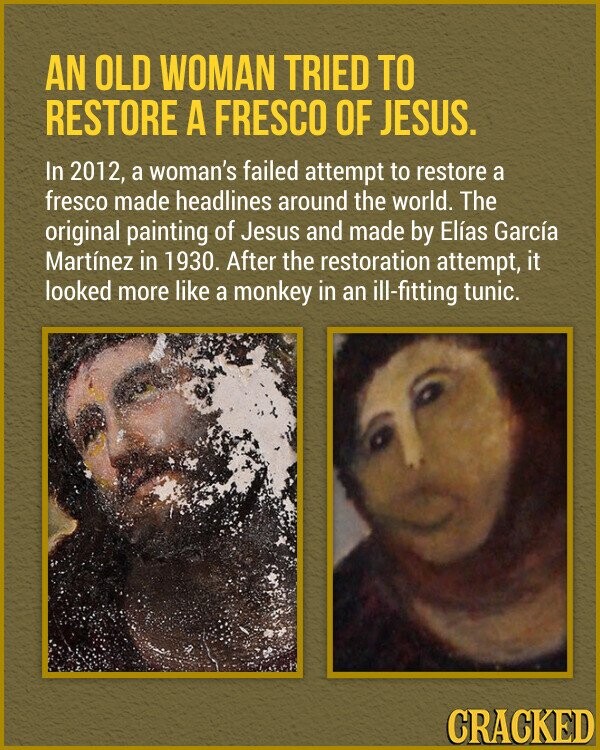 AN OLD WOMAN TRIED TO RESTORE A FRESCO OF JESUS. In 2012, a woman's failed attempt to restore a fresco made headlines around the world. The original painting of Jesus and made by Elías García Martínez in 1930. After the restoration attempt, it looked more like a monkey in an ill-fitting tunic. CRACKED