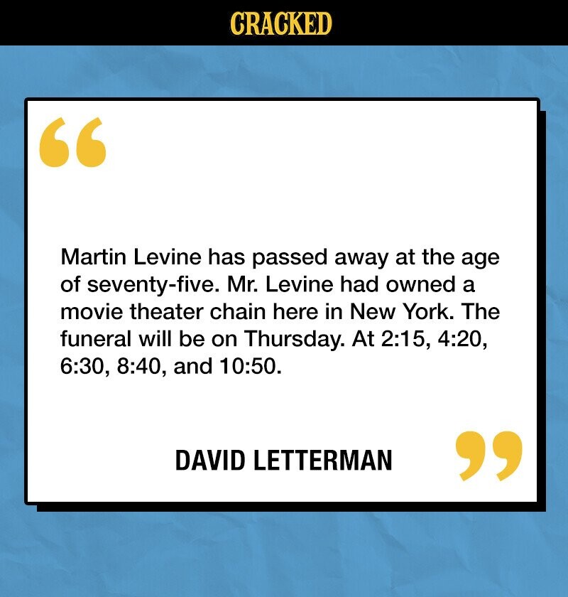 CRACKED Martin Levine has passed away at the age of seventy-five. Mr. Levine had owned a movie theater chain here in New York. The funeral will be on Thursday. At 2:15, 4:20, 6:30, 8:40, and 10:50. DAVID LETTERMAN 