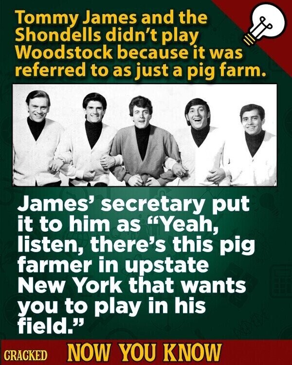 Tommy James and the Shondells didn't play Woodstock because it was referred to as just a pig farm. James' secretary put it to him as Yeah, listen, there's this pig farmer in upstate New York that wants you to play in his field. CRACKED NOW YOU KNOW