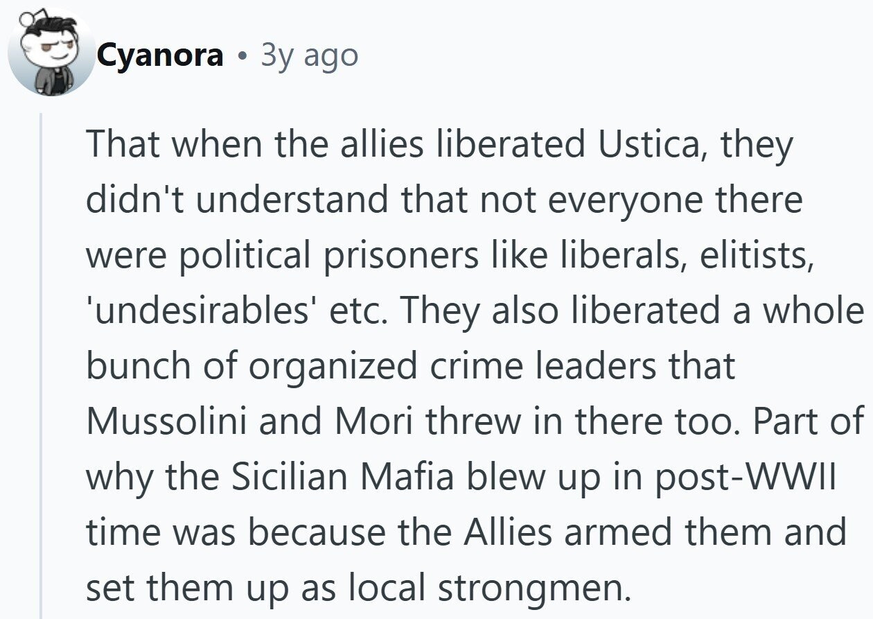 Cyanora Зу ago That when the allies liberated Ustica, they didn't understand that not everyone there were political prisoners like liberals, elitists, 'undesirables' etc. They also liberated a whole bunch of organized crime leaders that Mussolini and Mori threw in there too. Part of why the Sicilian Mafia blew up in post-WWII time was because the Allies armed them and set them up as local strongmen. 