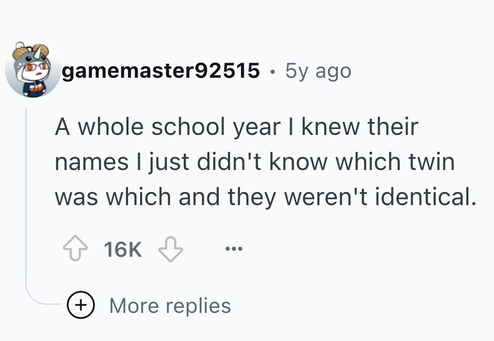 gamemaster92515 . 5y ago A whole school year I knew their names I just didn't know which twin was which and they weren't identical. 16K ... + More replies