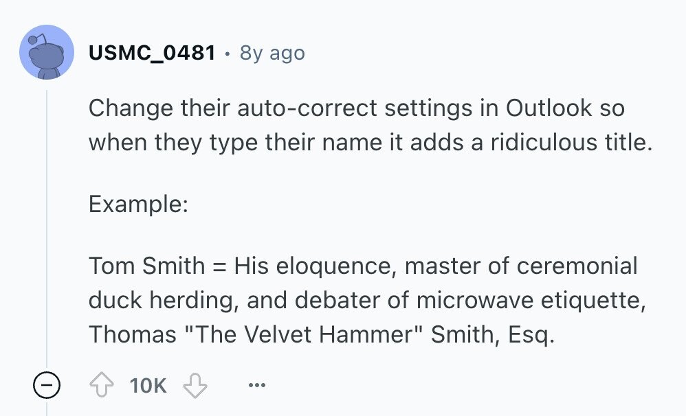 USMC_0481 8y ago Change their auto-correct settings in Outlook so when they type their name it adds a ridiculous title. Example: Tom Smith = His eloquence, master of ceremonial duck herding, and debater of microwave etiquette, Thomas The Velvet Hammer Smith, Esq. - 10K ... 
