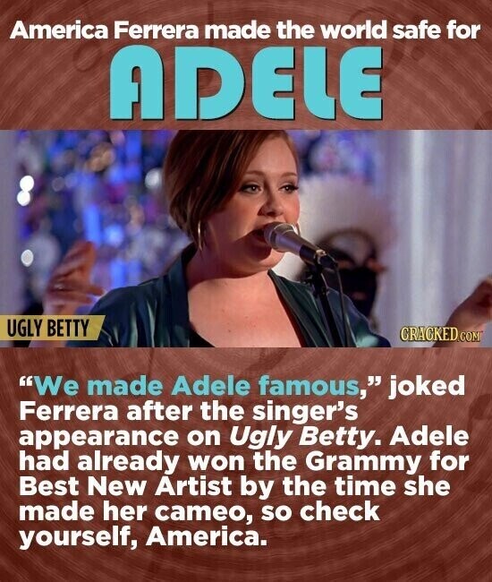 America Ferrera made the world safe for ADELE UGLY BETTY CRACKED.COM We made Adele famous, joked Ferrera after the singer's appearance on Ugly Betty. Adele had already won the Grammy for Best New Artist by the time she made her cameo, so check yourself, America.