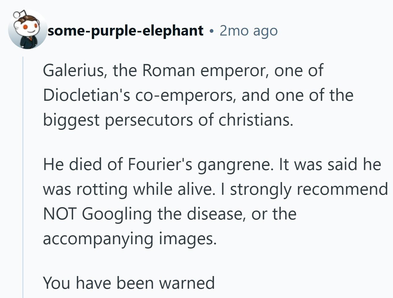 some-purple-elephant 2mo ago Galerius, the Roman emperor, one of Diocletian's co-emperors, and one of the biggest persecutors of christians. Не died of Fourier's gangrene. It was said he was rotting while alive. I strongly recommend NOT Googling the disease, or the accompanying images. You have been warned