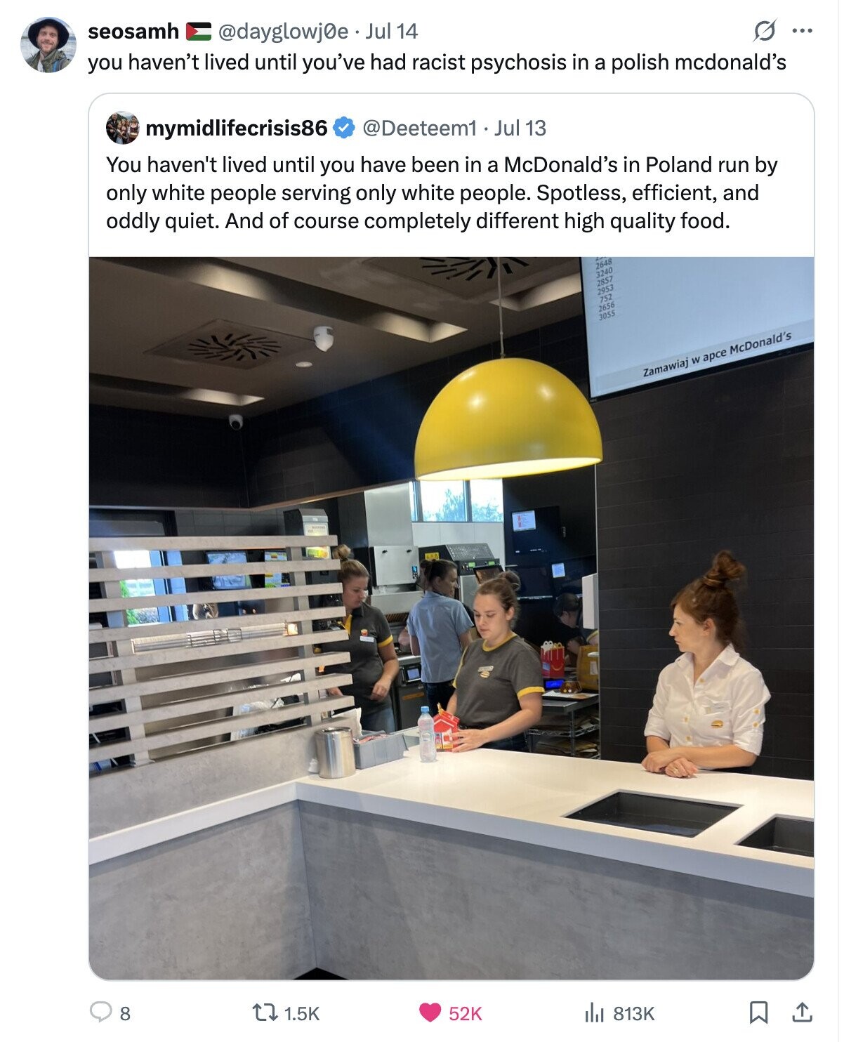 seosamh O ... @dayglowj0e Jul 14 you haven't lived until you've had racist psychosis in a polish mcdonald's mymidlifecrisis86 @Deeteem1 Jul 13 You haven't lived until you have been in a McDonald's in Poland run by only white people serving only white people. Spotless, efficient, and oddly quiet. And of course completely different high quality food. 2648 3240 2857 2953 752 2656 3055 Zamawiaj W арсе McDonald's 8 52K 1.5K 813K