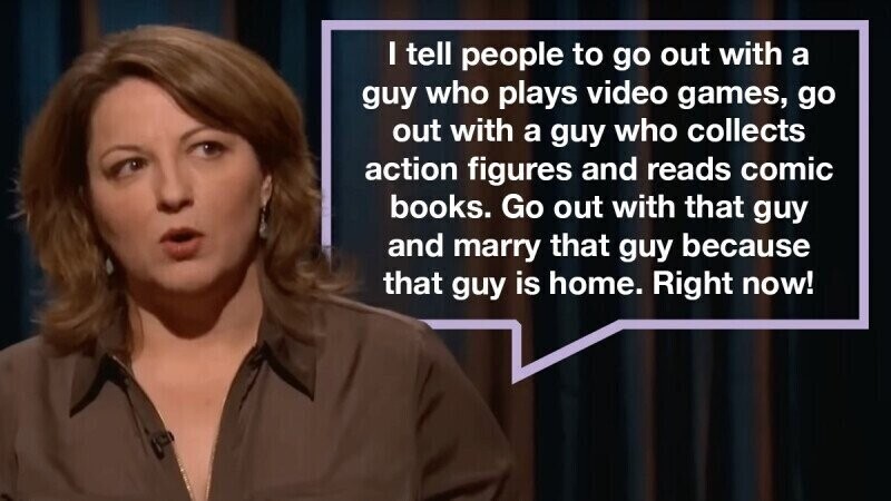 I tell people to go out with a guy who plays video games, go out with a guy who collects action figures and reads comic books. Go out with that guy and marry that guy because that guy is home. Right now!