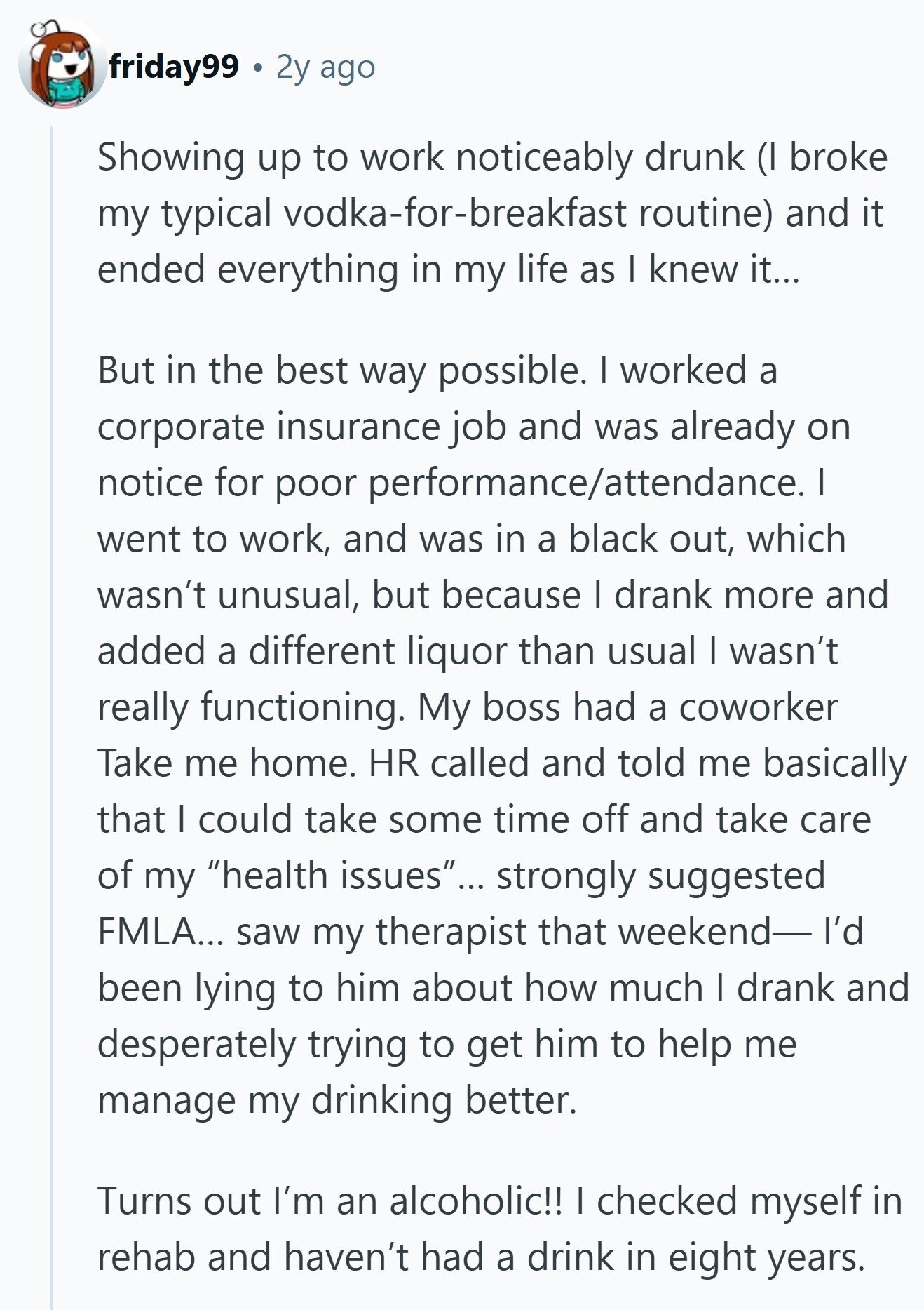 friday99 2y ago Showing up to work noticeably drunk (I broke my typical vodka-for-breakfast routine) and it ended everything in my life as I knew it... But in the best way possible. I worked a corporate insurance job and was already on notice for poor performance/attendance. I went to work, and was in a black out, which wasn't unusual, but because I drank more and added a different liquor than usual I wasn't really functioning. My boss had a coworker Take me home. HR called and told me basically that I could take some time off and take care of
