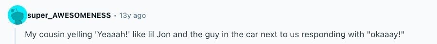super_AWESOMENESS 13y ago My cousin yelling 'Yeaaah!' like lil Jon and the guy in the car next to us responding with okaaay! 