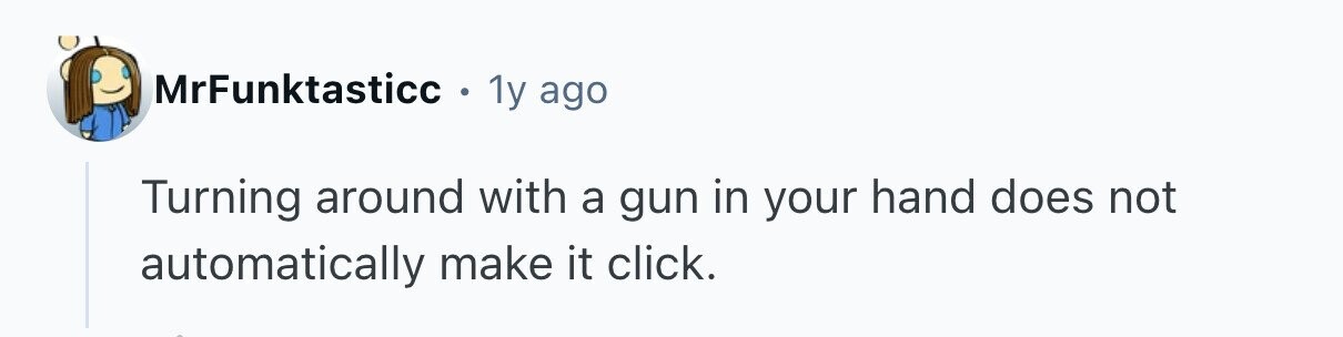 MrFunktasticc . 1y ago Turning around with a gun in your hand does not automatically make it click. 