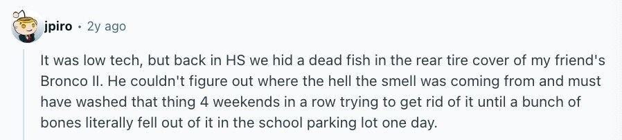 jpiro 2y ago It was low tech, but back in HS we hid a dead fish in the rear tire cover of my friend's Bronco II. Не couldn't figure out where the hell the smell was coming from and must have washed that thing 4 weekends in a row trying to get rid of it until a bunch of bones literally fell out of it in the school parking lot one day.