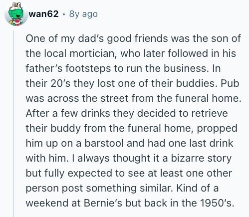 wan62 8y ago One of my dad's good friends was the son of the local mortician, who later followed in his father's footsteps to run the business. In their 20's they lost one of their buddies. Pub was across the street from the funeral home. After a few drinks they decided to retrieve their buddy from the funeral home, propped him up on a barstool and had one last drink with him. I always thought it a bizarre story but fully expected to see at least one other person post something similar. Kind of a weekend at Bernie's but back