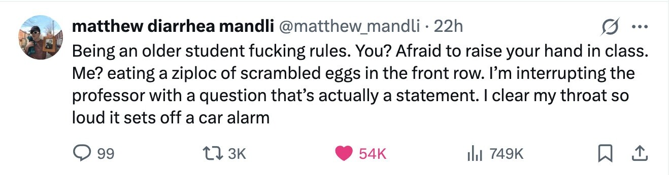 matthew diarrhea mandli @matthew_mandli·2 22h ... Being an older student fucking rules. You? Afraid to raise your hand in class. Me? eating a ziploc of scrambled eggs in the front row. I'm interrupting the professor with a question that's actually a statement. I clear my throat so loud it sets off a car alarm 99 3K 54K 749K