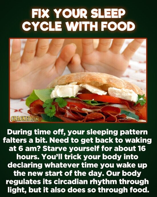 FIX YOUR SLEEP CYCLE WITH FOOD During time off, your sleeping pattern falters a bit. Need to get back to waking at 6 am? Starve yourself for about 16 hours. You'll trick your body into declaring whatever time you wake up the new start of the day. Our body