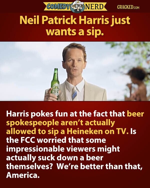 COMEDY NERD CRACKED.COM Neil Patrick Harris just wants a sip. Beineka LIGHT Harris pokes fun at the fact that beer spokespeople aren't actually allowed to sip a Heineken on TV. Is the FCC worried that some impressionable viewers might actually suck down a beer themselves? We're better than that, America.