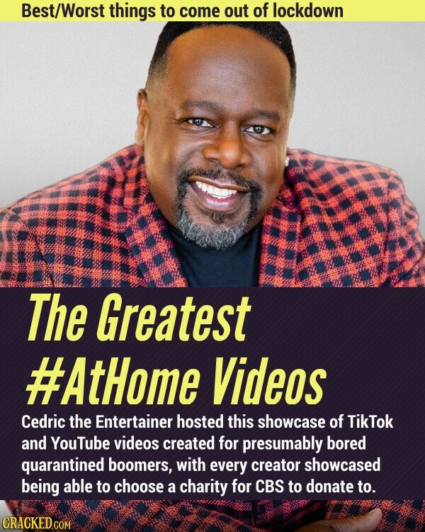 Best/Worst things to come out of lockdown The Greatest #AtHome Videos Cedric the Entertainer hosted this showcase of TikTok and YouTube videos created for presumably bored quarantined boomers, with every creator showcased being able to choose a charity for CBS to donate to. CRACKED.COM